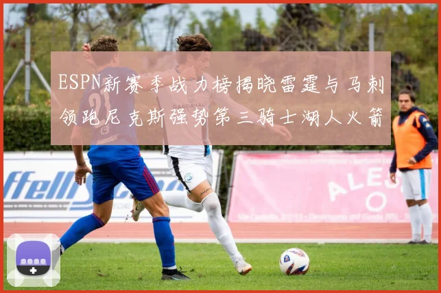 ESPN新赛季战力榜揭晓雷霆与马刺领跑尼克斯强势第三骑士湖人火箭表现不俗