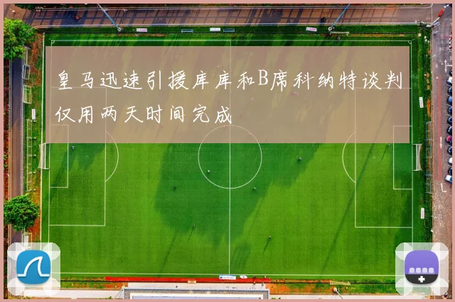 皇马迅速引援库库和B席科纳特谈判仅用两天时间完成
