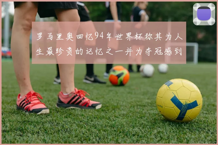 罗马里奥回忆94年世界杯称其为人生最珍贵的记忆之一并为夺冠感到自豪