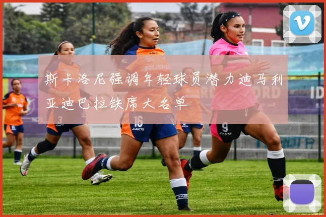 斯卡洛尼强调年轻球员潜力迪马利亚迪巴拉缺席大名单
