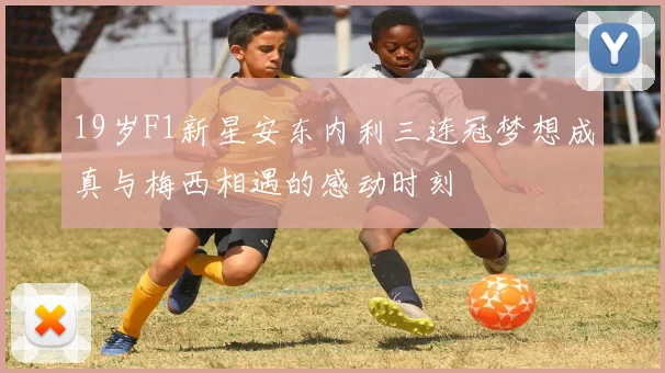 19岁F1新星安东内利三连冠梦想成真与梅西相遇的感动时刻