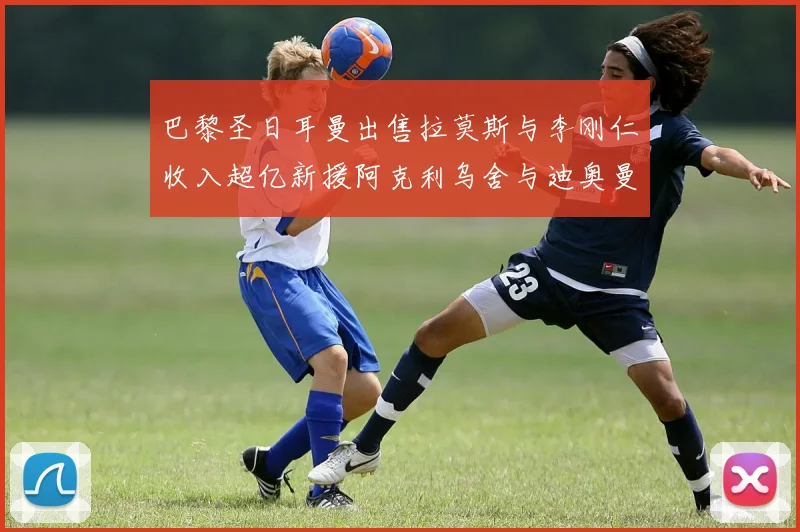 巴黎圣日耳曼出售拉莫斯与李刚仁收入超亿新援阿克利乌舍与迪奥曼德即将加盟