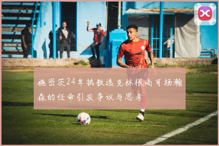 施密茨24年执教选克林根尚可杨瀚森的任命引发争议与思考