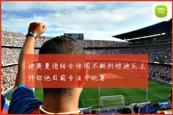 迪奥曼德转会传闻不断科特迪瓦主帅称他目前专注于比赛