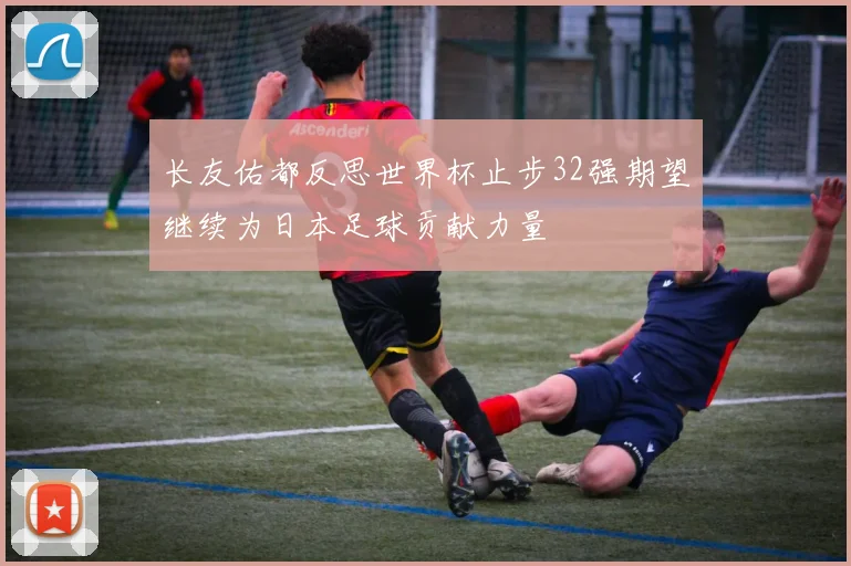 长友佑都反思世界杯止步32强期望继续为日本足球贡献力量