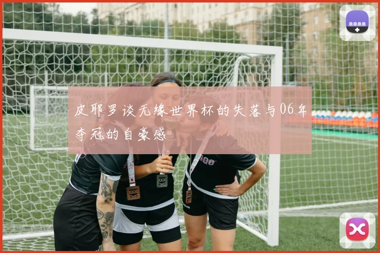 皮耶罗谈无缘世界杯的失落与06年夺冠的自豪感