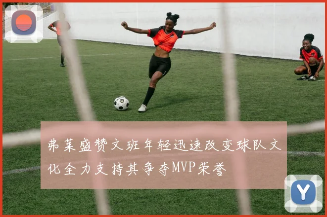 弗莱盛赞文班年轻迅速改变球队文化全力支持其争夺MVP荣誉