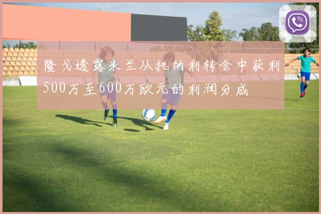 隆戈透露米兰从托纳利转会中获利500万至600万欧元的利润分成