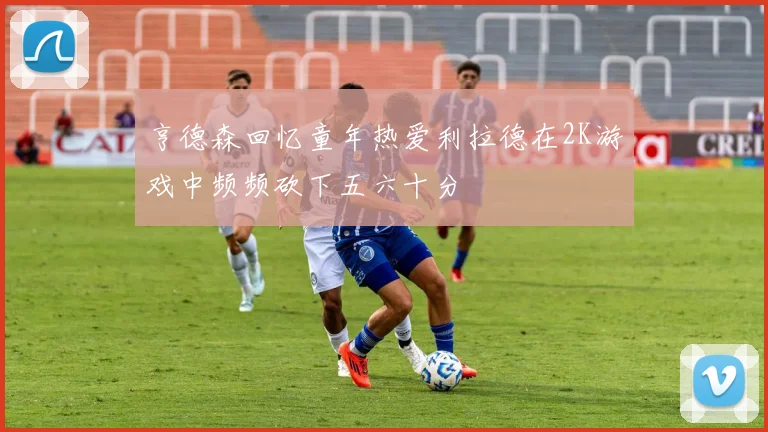 亨德森回忆童年热爱利拉德在2K游戏中频频砍下五六十分