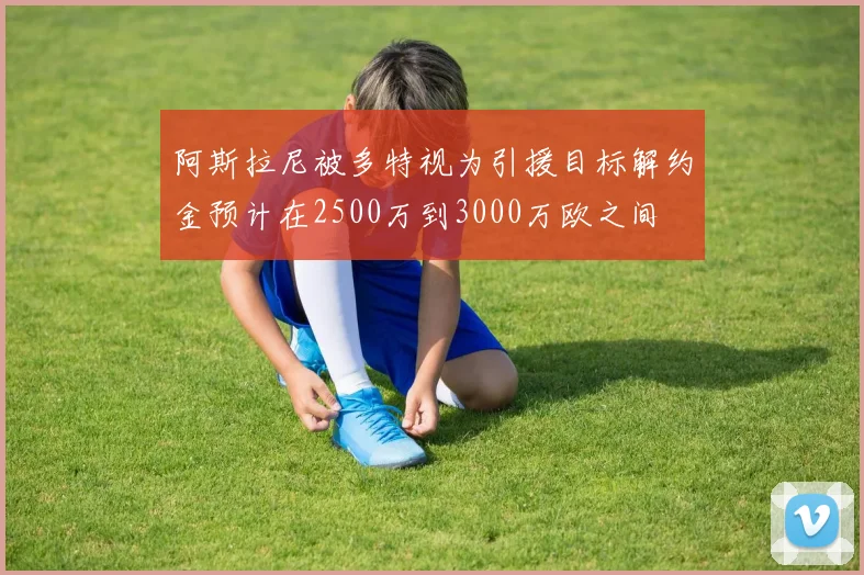 阿斯拉尼被多特视为引援目标解约金预计在2500万到3000万欧之间