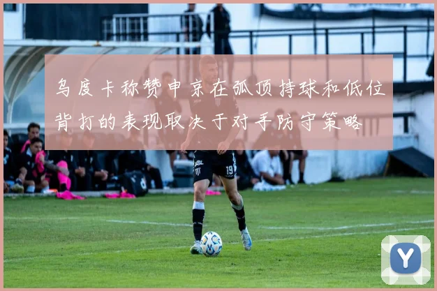 乌度卡称赞申京在弧顶持球和低位背打的表现取决于对手防守策略