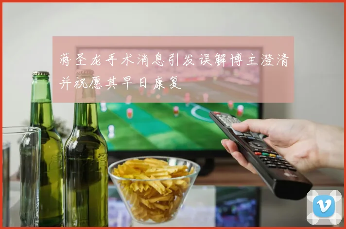 蒋圣龙手术消息引发误解博主澄清并祝愿其早日康复