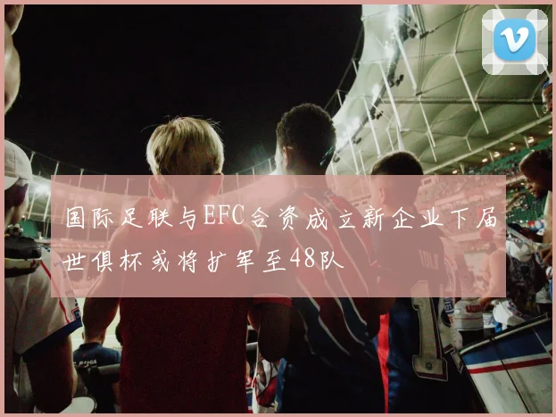 国际足联与EFC合资成立新企业下届世俱杯或将扩军至48队