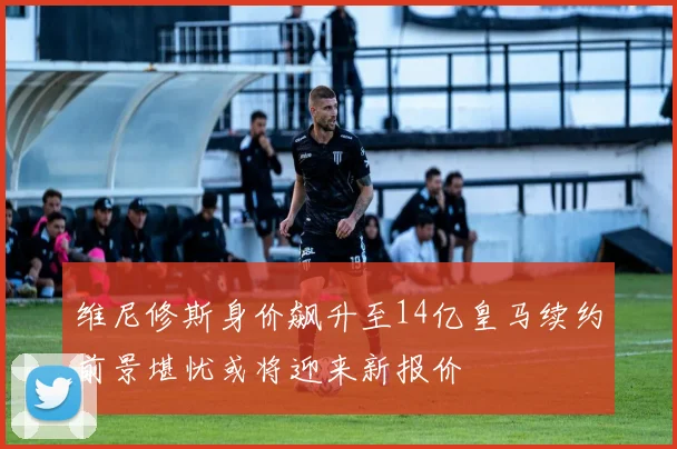 维尼修斯身价飙升至14亿皇马续约前景堪忧或将迎来新报价