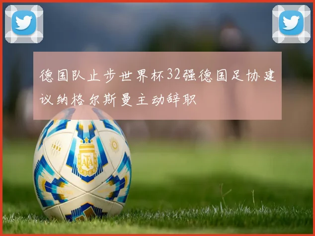德国队止步世界杯32强德国足协建议纳格尔斯曼主动辞职