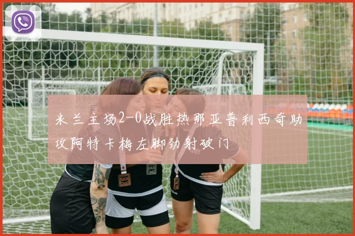 米兰主场2-0战胜热那亚普利西奇助攻阿特卡梅左脚劲射破门