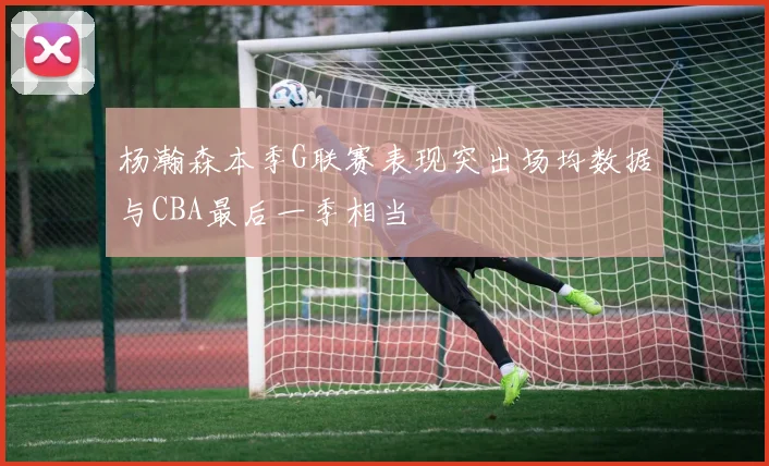 杨瀚森本季G联赛表现突出场均数据与CBA最后一季相当