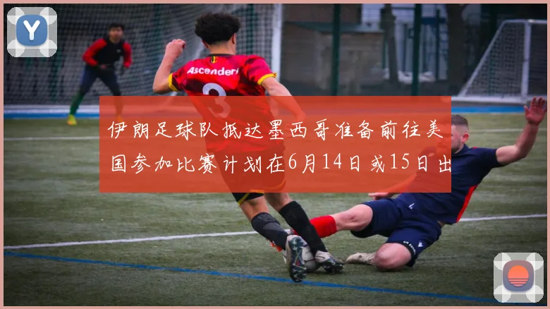 伊朗足球队抵达墨西哥准备前往美国参加比赛计划在6月14日或15日出发