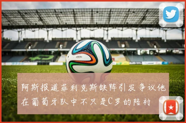 阿斯报道菲利克斯缺阵引发争议他在葡萄牙队中不只是C罗的陪衬
