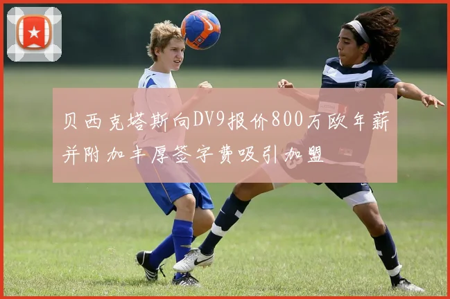 贝西克塔斯向DV9报价800万欧年薪并附加丰厚签字费吸引加盟