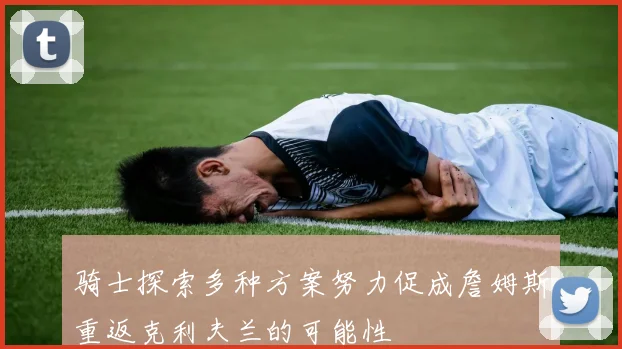 骑士探索多种方案努力促成詹姆斯重返克利夫兰的可能性