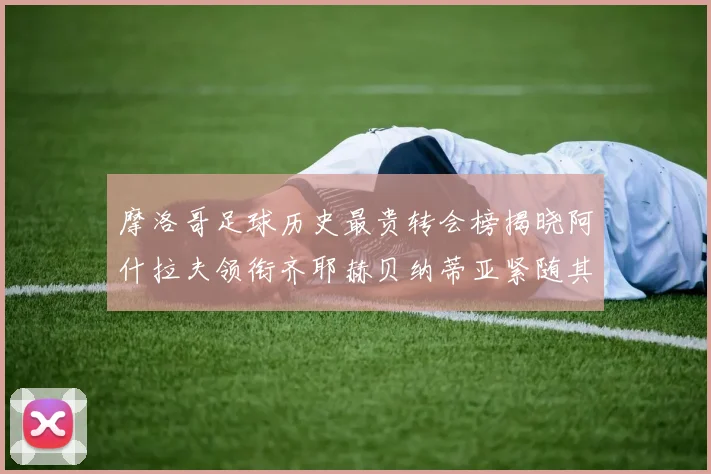摩洛哥足球历史最贵转会榜揭晓阿什拉夫领衔齐耶赫贝纳蒂亚紧随其后